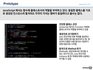Prototype
JavaScript 에서는 함수에 클래스로서의 역할을 부여하고 있다. 동일한 클래스를 기초
로 생성된 인스턴스라 할지라도 각각이 가지는 멤버가 동일하다고 볼수는 없다.
Javascript 기초1
간단한 클래스 선언
Javascript 에서는 Function 객체에
클래스로서의 역할을 부여하고 있음
생성자로 초기화하기
new 연산자에 의해 객체를 생성하는
것을 규정한 함수를 생성자라고 함. 생
성자의 이름은 보통 함수와 구분하기
위해 대문자로 시작함
동적으로 Method 추가
Method는 생성자에서만 정의할 수
있는 것이 아니라, new 연산자로
instance 화 한 객체에 대해 나중에도
추가할 수 있음
 