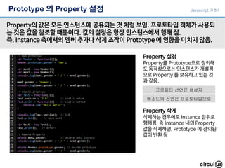 Prototype 의 Property 설정
Property의 값은 모든 인스턴스에 공유되는 것 처럼 보임. 프로토타입 객체가 사용되
는 것은 값을 참조할 때뿐이다. 값의 설정은 항상 인스턴스에서 행해 짐.
즉, Instance 측에서의 멤버 추가나 삭제 조작이 Prototype 에 영향을 미치지 않음.
Property 설정
Property를 Prototype으로 정의해
도 동작상으로는 인스턴스가 개별적
으로 Property 를 보유하고 있는 것
과 같음.
Property 삭제
삭제하는 경우에도 Instance 단위로
행해짐. 즉 Instance 내의 Property
값을 삭제하면, Prototype 에 전의된
값이 반환 됨
Javascript 기초1
프로퍼티 선언은 생성자
메소드의 선언은 프로토타입으로
 