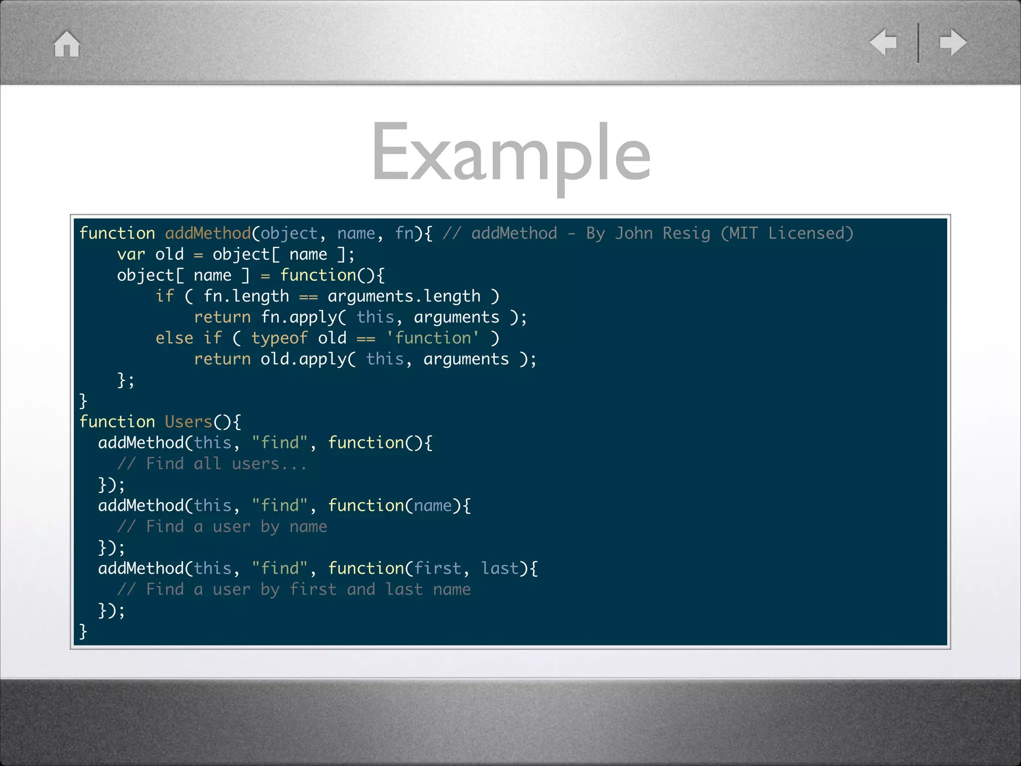 Example function addMethod(object, name, fn){ // addMethod - By John Resig (MIT Licensed) var old = object[ name ]; object[ name ] = function(){ if ( fn.length == arguments.length ) return fn.apply( this, arguments ); else if ( typeof old == 'function' ) return old.apply( this, arguments ); }; } function Users(){ addMethod(this, "find", function(){ // Find all users... }); addMethod(this, "find", function(name){ // Find a user by name }); addMethod(this, "find", function(first, last){ // Find a user by first and last name }); } 