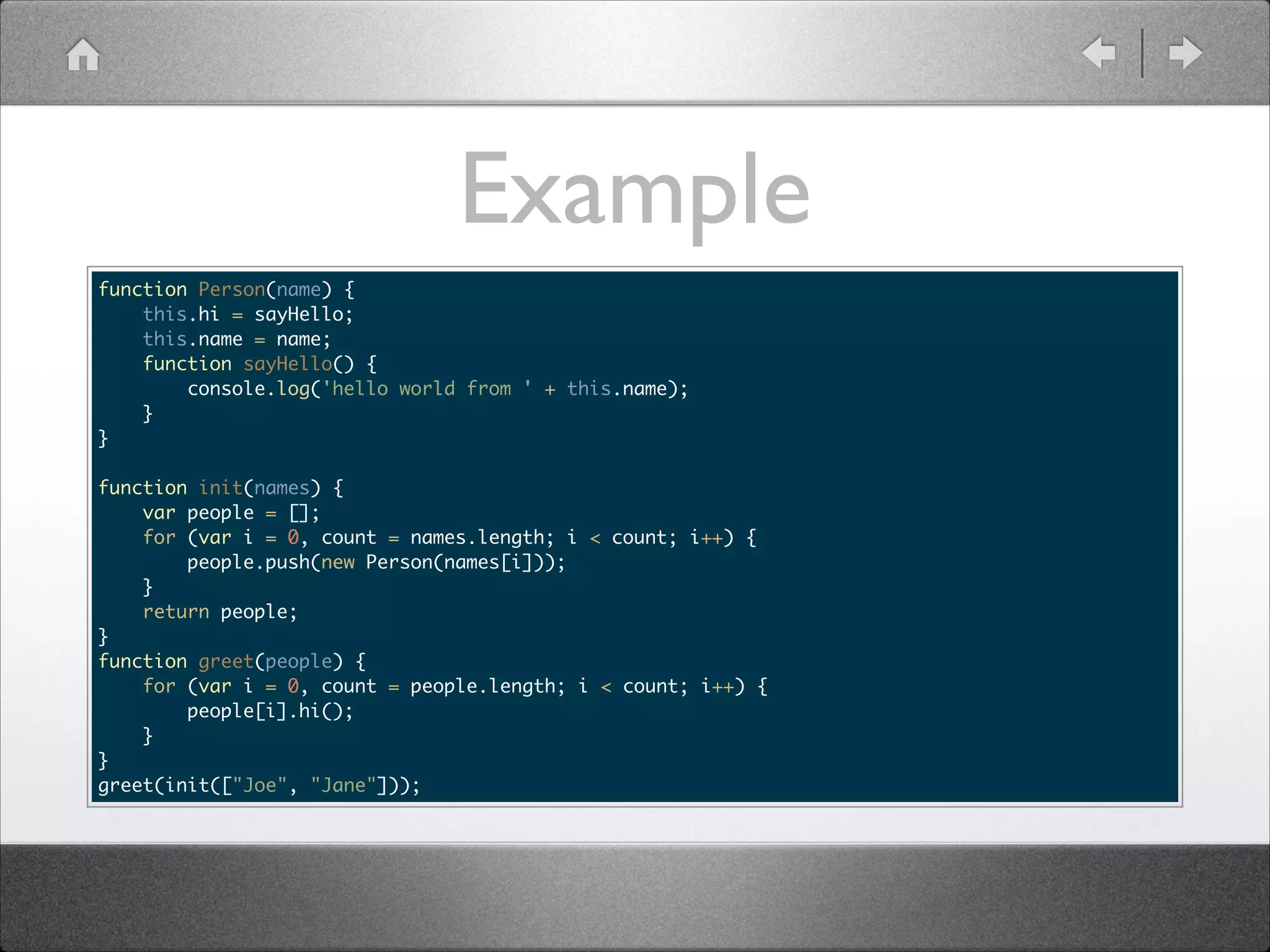 Example function Person(name) { this.hi = sayHello; this.name = name; function sayHello() { console.log('hello world from ' + this.name); } } ! function init(names) { var people = []; for (var i = 0, count = names.length; i < count; i++) { people.push(new Person(names[i])); } return people; } function greet(people) { for (var i = 0, count = people.length; i < count; i++) { people[i].hi(); } } greet(init(["Joe", "Jane"])); 