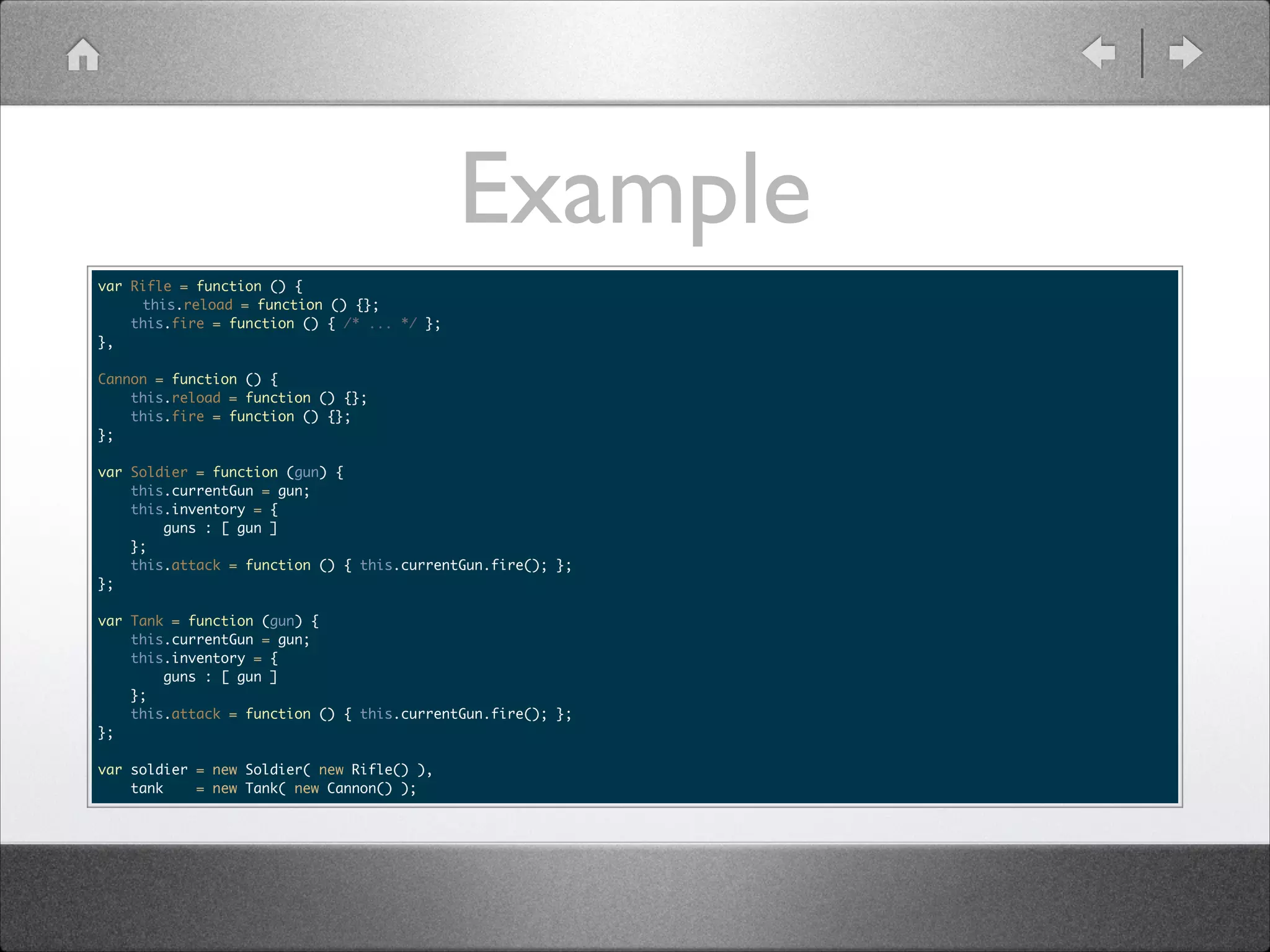 Example var Rifle = function () { this.reload = function () {}; this.fire = function () { /* ... */ }; }, ! Cannon = function () { this.reload = function () {}; this.fire = function () {}; }; ! var Soldier = function (gun) { this.currentGun = gun; this.inventory = { guns : [ gun ] }; this.attack = function () { this.currentGun.fire(); }; }; ! var Tank = function (gun) { this.currentGun = gun; this.inventory = { guns : [ gun ] }; this.attack = function () { this.currentGun.fire(); }; }; ! var soldier = new Soldier( new Rifle() ), tank = new Tank( new Cannon() ); 