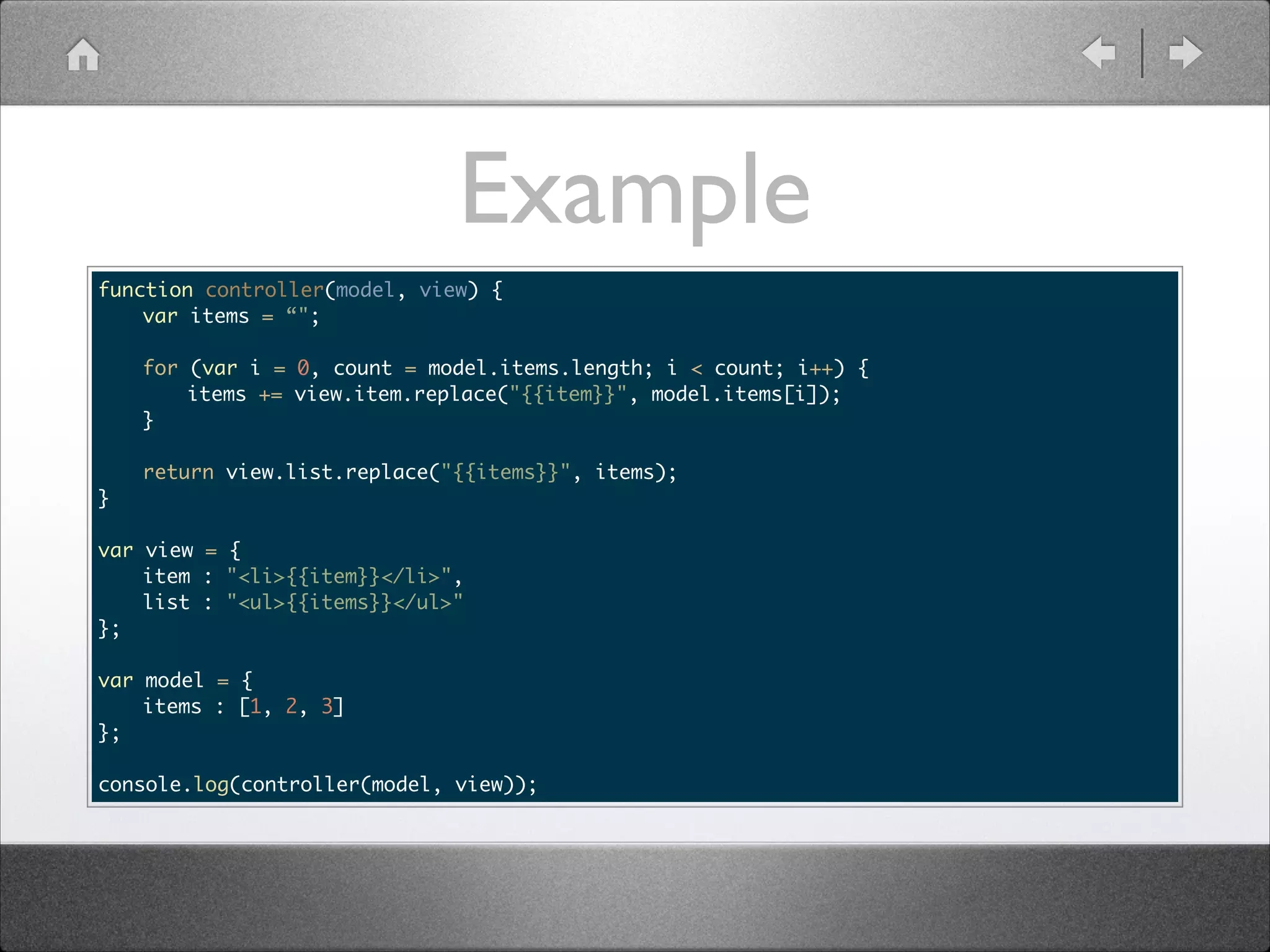 Example function controller(model, view) { var items = “"; ! for (var i = 0, count = model.items.length; i < count; i++) { items += view.item.replace("{{item}}", model.items[i]); } } return view.list.replace("{{items}}", items); ! ! var view = { item : "<li>{{item}}</li>", list : "<ul>{{items}}</ul>" }; ! var model = { items : [1, 2, 3] }; ! console.log(controller(model, view)); 
