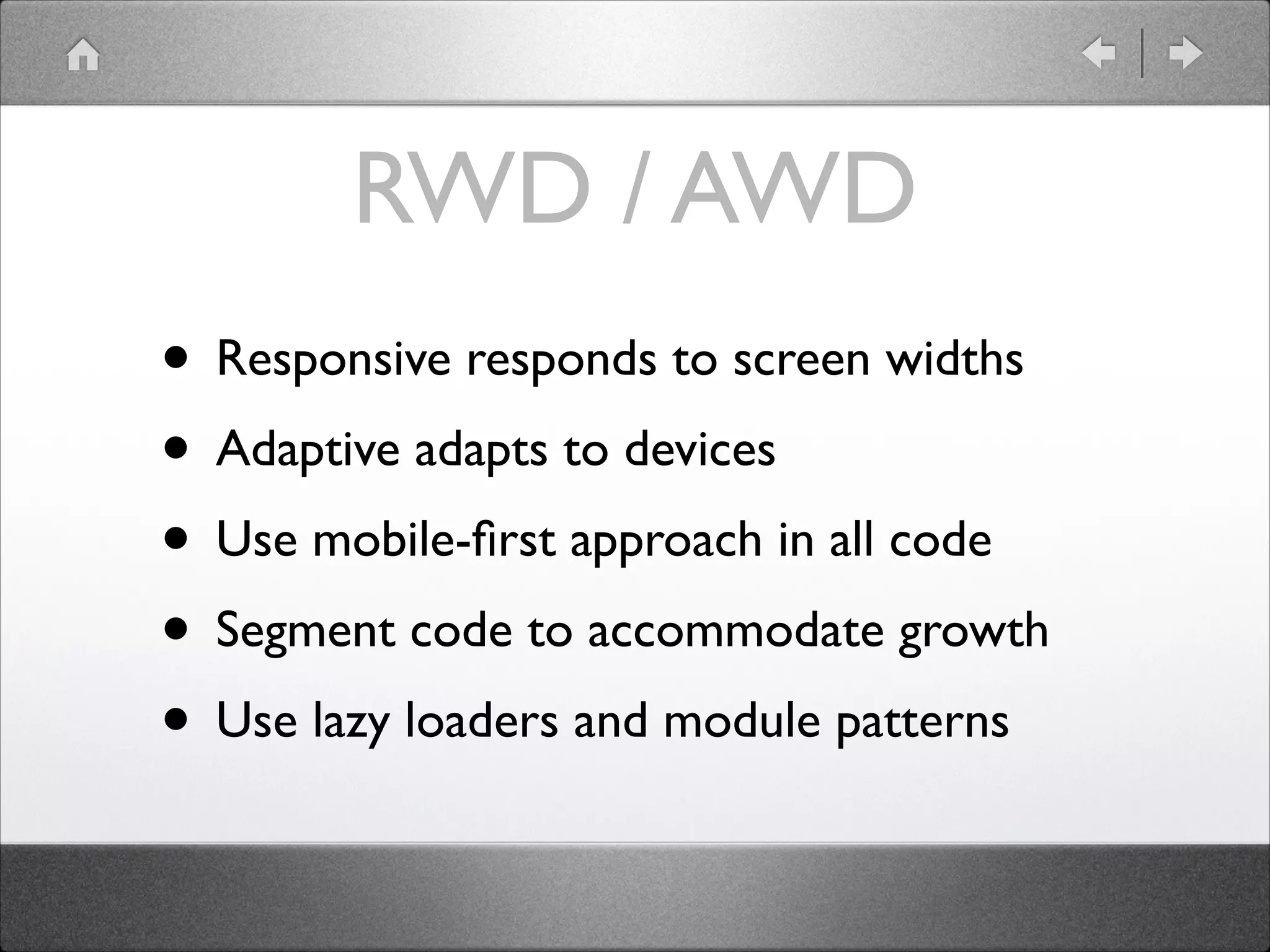 RWD / AWD • Responsive responds to screen widths • Adaptive adapts to devices • Use mobile-ﬁrst approach in all code • Segment code to accommodate growth • Use lazy loaders and module patterns 