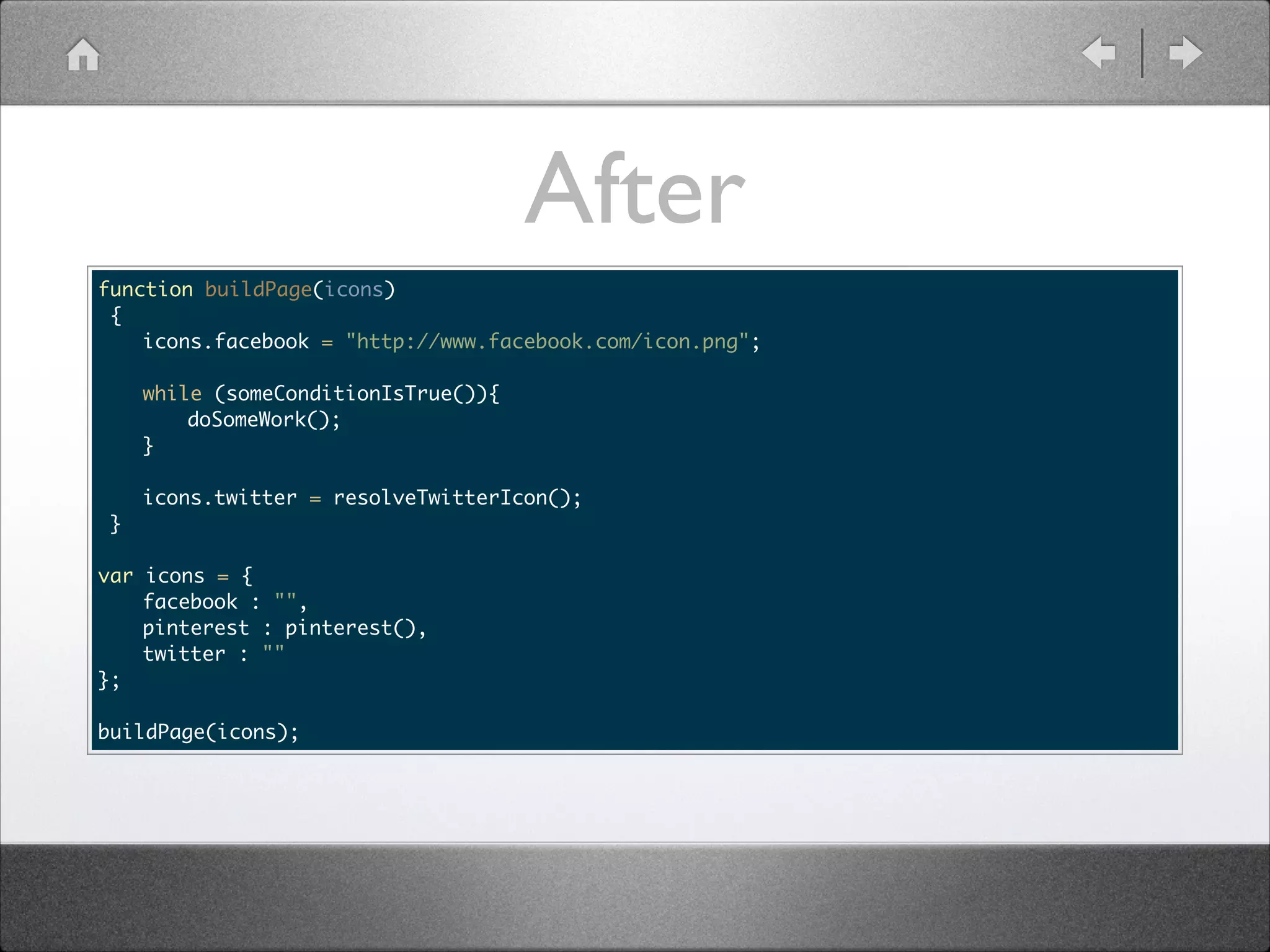 After function buildPage(icons) { icons.facebook = "http://www.facebook.com/icon.png"; while (someConditionIsTrue()){ doSomeWork(); } icons.twitter = resolveTwitterIcon(); } ! var }; ! icons = { facebook : "", pinterest : pinterest(), twitter : "" buildPage(icons); 
