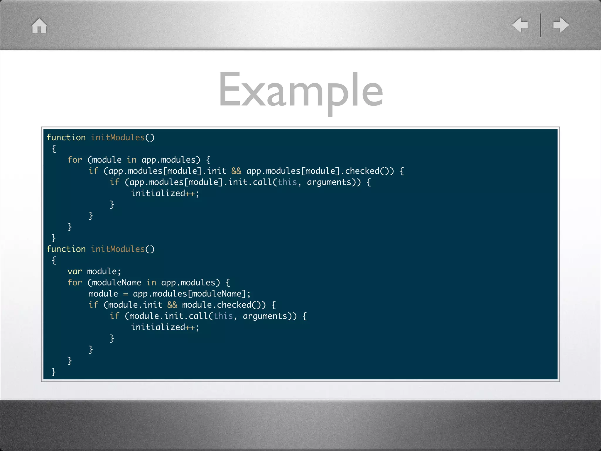 Example function initModules() { for (module in app.modules) { if (app.modules[module].init && app.modules[module].checked()) { if (app.modules[module].init.call(this, arguments)) { initialized++; } } } } function initModules() { var module; for (moduleName in app.modules) { module = app.modules[moduleName]; if (module.init && module.checked()) { if (module.init.call(this, arguments)) { initialized++; } } } } 