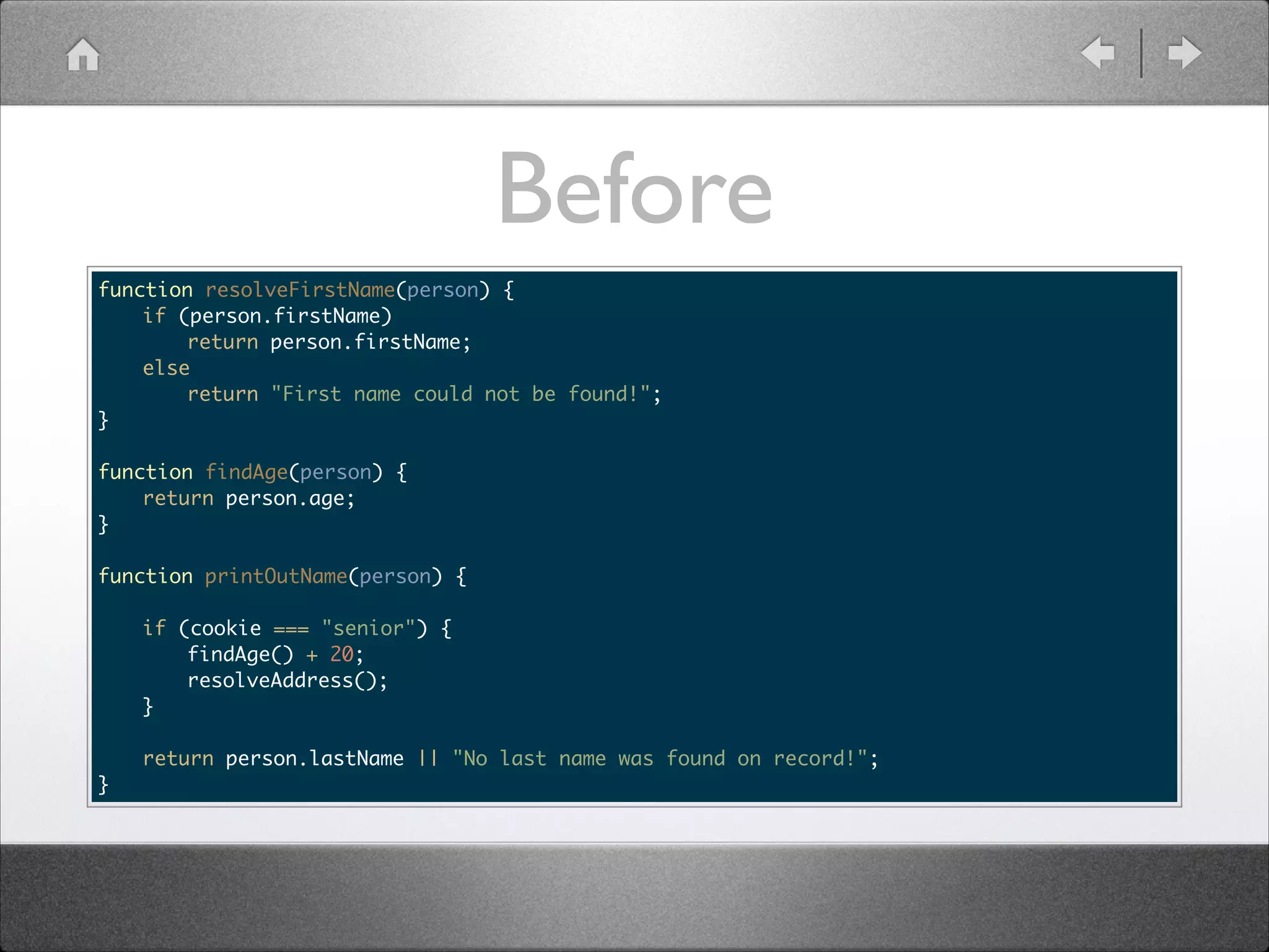Before function resolveFirstName(person) { if (person.firstName) return person.firstName; else return "First name could not be found!"; } ! function findAge(person) { return person.age; } ! function printOutName(person) { if (cookie === "senior") { findAge() + 20; resolveAddress(); } return person.lastName || "No last name was found on record!"; } 