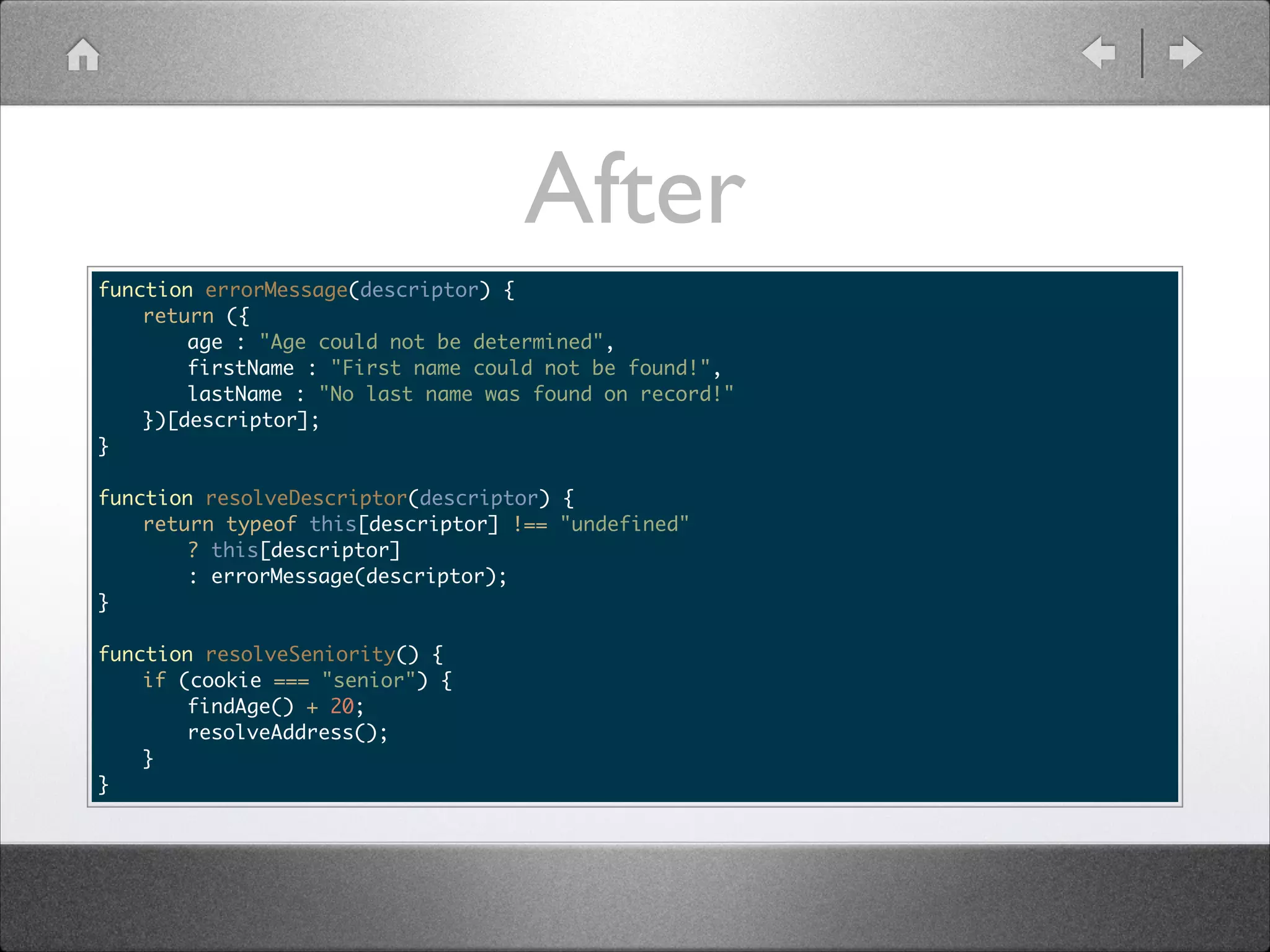After function errorMessage(descriptor) { return ({ age : "Age could not be determined", firstName : "First name could not be found!", lastName : "No last name was found on record!" })[descriptor]; } ! function resolveDescriptor(descriptor) { return typeof this[descriptor] !== "undefined" ? this[descriptor] : errorMessage(descriptor); } ! function resolveSeniority() { if (cookie === "senior") { findAge() + 20; resolveAddress(); } } 