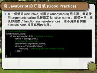 寫 JavaScript 的好習慣 (Good Practice)
在一個遞迴 (recursive) 或匿名 (anonymous) 函式裡，最好使
用 arguments.callee 代替指定 function name 。這樣一來，日
後即使換了 function name(reference) ，也不用跟著調整
function code 裡面寫到的名稱。
// a recursive function
function grabData() {
if( storage.length > 0 ) { // storage is a array
var obj = storage.shift();
// your handle code here
var method = arguments.callee;
window.setTimeout(function() {
method(); // execute grabData method actually
}, 300);
}
}
 