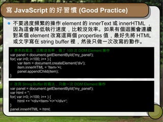 寫 JavaScript 的好習慣 (Good Practice)
不要過度頻繁的操作 element 的 innerText 或 innerHTML ，
因為這會降低執行速度，比較沒效率。如果有個迴圈會連續
對某個 element 改寫這兩個 properties 值，最好先將 HTML
或文字寫在 string buffer 裡，然後只做一次改寫的動作。
// 原本的寫法，比較沒效率，做了 100 次 DOM Element 操作
var panel = document.getElementById('my_panel');
for( var i=0; i<100; i++ ) {
var item = document.createElement('div');
item.innerHTML = 'Item-'+i;
panel.appendChild(item);
}
// 改用 String Buffer 的寫法，只做一次 DOM Element 操作
var panel = document.getElementById('my_panel');
var html = '';
for( var i=0; i<100; i++ ) {
html += '<div>Item-'+i+'</div>';
}
panel.innerHTML = html;
 