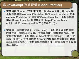 寫 JavaScript 的好習慣 (Good Practice)
當使用指定 innerHTML 來改變一個 element 時，寫 code 時
最好不要將其 element 的 children 綁定 event handler 。如果
element 的 children 已經有綁定 event handler ，最好手動將
綁定的 event handler 移除掉 ( 例 : targetElm.onclick =
null;) ，避免 memory leak 發生 ( 尤其在 IE) 。
當要寫一段判斷式時 (if, while…etc.) ，最好總是確保括號裡
的陳述是一個 Boolean 值。例如要判斷一個變數是否為一個
字串才做處理，最好寫成 if( typeof str == ’string’ ) ，而不要
寫成 if( str ) 。後者雖然也可 work( 因變數原格式會被自動轉
成 Boolean 格式 ) ，但檢查條件鬆散許多，較容易發生不該出
現的狀況。
 