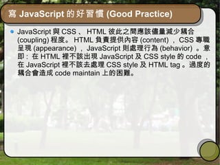 寫 JavaScript 的好習慣 (Good Practice)
JavaScript 與 CSS 、 HTML 彼此之間應該儘量減少耦合
(coupling) 程度。 HTML 負責提供內容 (content) ， CSS 專職
呈現 (appearance) ， JavaScript 則處理行為 (behavior) 。意
即 : 在 HTML 裡不該出現 JavaScript 及 CSS style 的 code ，
在 JavaScript 裡不該去處理 CSS style 及 HTML tag 。過度的
耦合會造成 code maintain 上的困難。
 