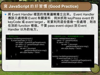 寫 JavaScript 的好習慣 (Good Practice)
將 Event Handler 裡面的商業邏輯獨立出來。 Event Handler
應該只處理與 Event 有關資料，例如抓取 keyPress event 的
keyCode 或 event target 。若要利用這些值做一些處理，則改
在別的 function 裡做。不要 pass event object 到 Event
Handler 以外的地方。
// 原本的 code
function handleKeypress(event) {
if( event.keyCode == 13 ) {
var target = EventUtil.getTarget(event);
var value = 5 * parseInt(target.value);
if( value > 10 ) {
var elm = document.
getElementById('error-msg');
elm.style.display = 'block';
}
}
}
// 改寫後的 code ，將商業邏輯獨立出來
function validateValue(value) {
value = 5 * parseInt(value);
if( value > 10 ) {
var elm = document
.getElementById('error-msg');
elm.style.display = 'block';
}
}
function handleKeypress(event) {
if( event.keyCode == 13 ) {
var target = EventUtil.getTarget(event);
validateValue(target.value);
}
}
 
