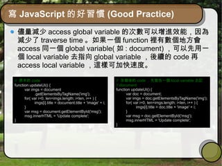 寫 JavaScript 的好習慣 (Good Practice)
儘量減少 access global variable 的次數可以增進效能，因為
減少了 traverse time 。如果一個 function 裡有數個地方會
access 同一個 global variable( 如 : document) ，可以先用一
個 local variable 去指向 global variable ，後續的 code 再
access local variable ，這樣可加快速度。
// 原本的 code
function updateUI() {
var imgs = document
.getElementsByTagName('img');
for( var i=0, len=imgs.length; i<len, i++ ) {
imgs[i].title = document.title + 'image' + i;
}
var msg = document.getElementById('msg');
msg.innerHTML = 'Update complete';
}
// 改寫後的 code ，先宣告一個 local variable 去記
// document
function updateUI() {
var doc = document;
var imgs = doc.getElementsByTagName('img');
for( var i=0, len=imgs.length; i<len, i++ ) {
imgs[i].title = doc.title + 'image' + i;
}
var msg = doc.getElementById('msg');
msg.innerHTML = 'Update complete';
}
 
