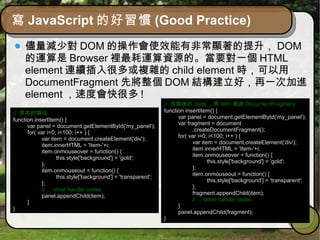 寫 JavaScript 的好習慣 (Good Practice)
儘量減少對 DOM 的操作會使效能有非常顯著的提升， DOM
的運算是 Browser 裡最耗運算資源的。當要對一個 HTML
element 連續插入很多或複雜的 child element 時，可以用
DocumentFragment 先將整個 DOM 結構建立好，再一次加進
element ，速度會快很多 !
// 原本的寫法
function insertItem() {
var panel = document.getElementById('my_panel');
for( var i=0; i<100; i++ ) {
var item = document.createElement('div');
item.innerHTML = 'Item-'+i;
item.onmouseover = function() {
this.style['background'] = 'gold';
};
item.onmouseout = function() {
this.style['background'] = 'transparent';
};
// ... other handle codes
panel.appendChild(item);
}
}
// 改寫後的 code ，將 item 寫進 DocumentFragment
function insertItem() {
var panel = document.getElementById('my_panel');
var fragment = document
.createDocumentFragment();
for( var i=0; i<100; i++ ) {
var item = document.createElement('div');
item.innerHTML = 'Item-'+i;
item.onmouseover = function() {
this.style['background'] = 'gold';
};
item.onmouseout = function() {
this.style['background'] = 'transparent';
};
fragment.appendChild(item);
// ... other handle codes
}
panel.appendChild(fragment);
}
 
