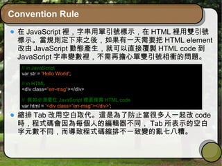 Convention Rule
在 JavaScript 裡，字串用單引號標示，在 HTML 裡用雙引號
標示。當規則定下來之後，如果有一天需要把 HTML element
改由 JavaScript 動態產生，就可以直接覆製 HTML code 到
JavaScript 字串變數裡，不需再擔心單雙引號相衝的問題。
縮排 Tab 改用空白取代。這是為了防止當很多人一起改 code
時，程式碼會因為每個人的編輯器不同， Tab 所表示的空白
字元數不同，而導致程式碼縮排不一致變的亂七八糟。
// in JavaScript
var str = 'Hello World';
// in HTML
<div class=“err-msg“></div>
// 假如必須要在 JavaScript 裡直接寫 HTML code
var html = '<div class=“err-msg“></div>';
 
