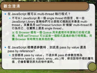 觀念澄清
在 JavaScript 裡可以 multi-thread 執行程式 ?
不可以 ! JavaScript 是一個 single thread 的語言，有一些
JavaScript Library 宣稱他們可以使程式碼跑起來像是 multi-
thread 。其實是用 setTimeout function ” ”來 模擬 multi-thread 的
行為而已，但實際上還是 single thread 。
※ 在 Browser 裡有一個 Queue 用來處理所有要執行的程式區
塊，利用 setTimeout 可以延後一個程式區塊的執行時間點。而
讓 Browser 有時間先做其他的事。
在 JavaScript 裡傳遞參數時，到底是 pass by value 還是
pass by reference?
全部都是 pass by value 。不過如果 pass 的參數型態為
reference type(i.e. object, array...etc.) 時，修改該物件裡的屬性
值，仍會影響到原先的物件資料。
 