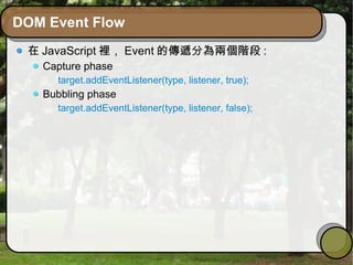 DOM Event Flow
在 JavaScript 裡， Event 的傳遞分為兩個階段 :
Capture phase
target.addEventListener(type, listener, true);
Bubbling phase
target.addEventListener(type, listener, false);
 