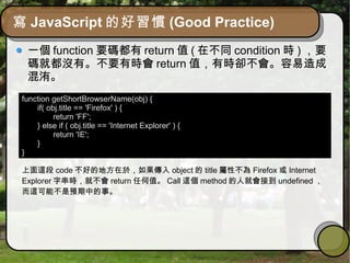 寫 JavaScript 的好習慣 (Good Practice)
一個 function 要碼都有 return 值 ( 在不同 condition 時 ) ，要
碼就都沒有。不要有時會 return 值，有時卻不會。容易造成
混洧。
function getShortBrowserName(obj) {
if( obj.title == 'Firefox' ) {
return 'FF';
} else if ( obj.title == 'Internet Explorer' ) {
return 'IE';
}
}
上面這段 code 不好的地方在於，如果傳入 object 的 title 屬性不為 Firefox 或 Internet
Explorer 字串時，就不會 return 任何值。 Call 這個 method 的人就會接到 undefined ，
而這可能不是預期中的事。
 
