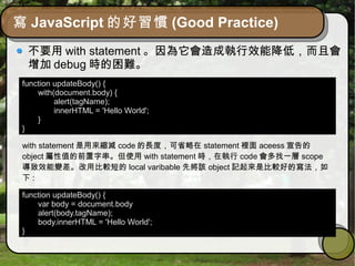 寫 JavaScript 的好習慣 (Good Practice)
不要用 with statement 。因為它會造成執行效能降低，而且會
增加 debug 時的困難。
function updateBody() {
with(document.body) {
alert(tagName);
innerHTML = 'Hello World';
}
}
with statement 是用來縮減 code 的長度，可省略在 statement 裡面 aceess 宣告的
object 屬性值的前置字串。但使用 with statement 時，在執行 code 會多找一層 scope
導致效能變差。改用比較短的 local varibable 先將該 object 記起來是比較好的寫法，如
下 :
function updateBody() {
var body = document.body
alert(body.tagName);
body.innerHTML = 'Hello World';
}
 