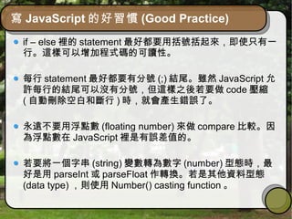 寫 JavaScript 的好習慣 (Good Practice)
if – else 裡的 statement 最好都要用括號括起來，即使只有一
行。這樣可以增加程式碼的可讀性。
每行 statement 最好都要有分號 (;) 結尾。雖然 JavaScript 允
許每行的結尾可以沒有分號，但這樣之後若要做 code 壓縮
( 自動刪除空白和斷行 ) 時，就會產生錯誤了。
永遠不要用浮點數 (floating number) 來做 compare 比較。因
為浮點數在 JavaScript 裡是有誤差值的。
若要將一個字串 (string) 變數轉為數字 (number) 型態時，最
好是用 parseInt 或 parseFloat 作轉換。若是其他資料型態
(data type) ，則使用 Number() casting function 。
 