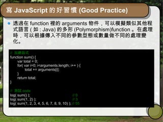 寫 JavaScript 的好習慣 (Good Practice)
透過在 function 裡的 arguments 物件，可以模擬類似其他程
式語言 ( 如 : Java) 的多形 (Polymorphism)function 。在處理
時，可以根據傳入不同的參數型態或數量做不同的處理變
化。
// 加總函式
function sum() {
var total = 0;
for( var i=0; i<arguments.length; i++ ) {
total += arguments[i];
}
return total;
}
// 測試 code
log( sum() ); // 0
log( sum(1, 2) ); // 3
log( sum(1, 2, 3, 4, 5, 6, 7, 8, 9, 10) ); // 55
 