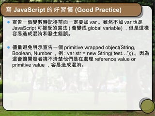 寫 JavaScript 的好習慣 (Good Practice)
宣告一個變數時記得前面一定要加 var 。雖然不加 var 也是
JavaScript 可接受的寫法 ( 會變成 global variable) ，但是這樣
容易造成混洧和發生錯誤。
儘量避免明示宣告一個 primitive wrapped object(String,
Boolean, Number ，例 : var str = new String(‘test…’);) 。因為
這會讓開發者搞不清楚他們是在處理 reference value or
primitive value ，容易造成混洧。
 