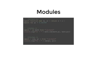 ModulesModules
// lib/math.js
export function sum (x, y) { return x + y }
export var pi = 3.141593
// someApp.js
import * as math from "lib/math"
console.log("2π = " + math.sum(math.pi, math.pi))
// otherApp.js
import { sum, pi } from "lib/math"
console.log("2π = " + sum(pi, pi))
 
