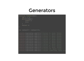 GeneratorsGenerators
function *contar(max){
let i = 0;
while(i<max){
yield i;
i++;
}
return i;
}
var contar10 = contar(10);
console.log(contar.next());//{value: 0, done: false}
console.log(contar.next());//{value: 1, done: false}
console.log(contar.next());//{value: 2, done: false}
console.log(contar.next());//{value: 3, done: false}
console.log(contar.next());//{value: 4, done: false}
console.log(contar.next());//{value: 5, done: false}
console.log(contar.next());//{value: 6, done: false}
console.log(contar.next());//{value: 7, done: false}
console.log(contar.next());//{value: 8, done: false}
console.log(contar.next());//{value: 9, done: false}
console.log(contar.next());//{value: 10, done: true}
console.log(contar.next());//{value: undefined, done: tru
 