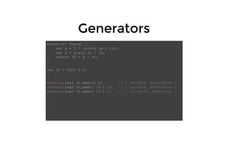 GeneratorsGenerators
function* foo(x) {
var y = 2 * (yield (x + 1));
var z = yield (y / 3);
return (x + y + z);
}
var it = foo( 5 );
console.log( it.next() ); // { value:6, done:false }
console.log( it.next( 12 ) ); // { value:8, done:false }
console.log( it.next( 13 ) ); // { value:42, done:true }
 