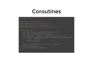 CoroutinesCoroutines
'use strict'
const co = require('co');
const marked = require('marked');
const fs = require('fs-promise');
const handlebars = require('handlebars');
co(function *() {
let md = yield fs.readFile('README.md');
let html = marked(md.toString());
let template = yield fs.readFile('layout.hbs');
let output = handlebars.compile(template.toString())({
title: 'README',
contents: html
});
yield fs.writeFile('index.html', output);
}).catch(function(err) {
console.error(err.stack);
});
 