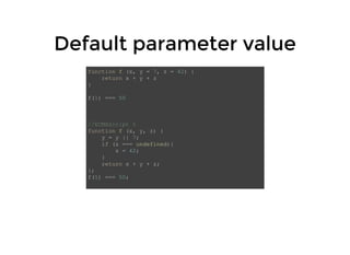 Default parameter valueDefault parameter value
function f (x, y = 7, z = 42) {
return x + y + z
}
f(1) === 50
//ECMAScript 5
function f (x, y, z) {
y = y || 7;
if (z === undefined){
z = 42;
}
return x + y + z;
};
f(1) === 50;
 