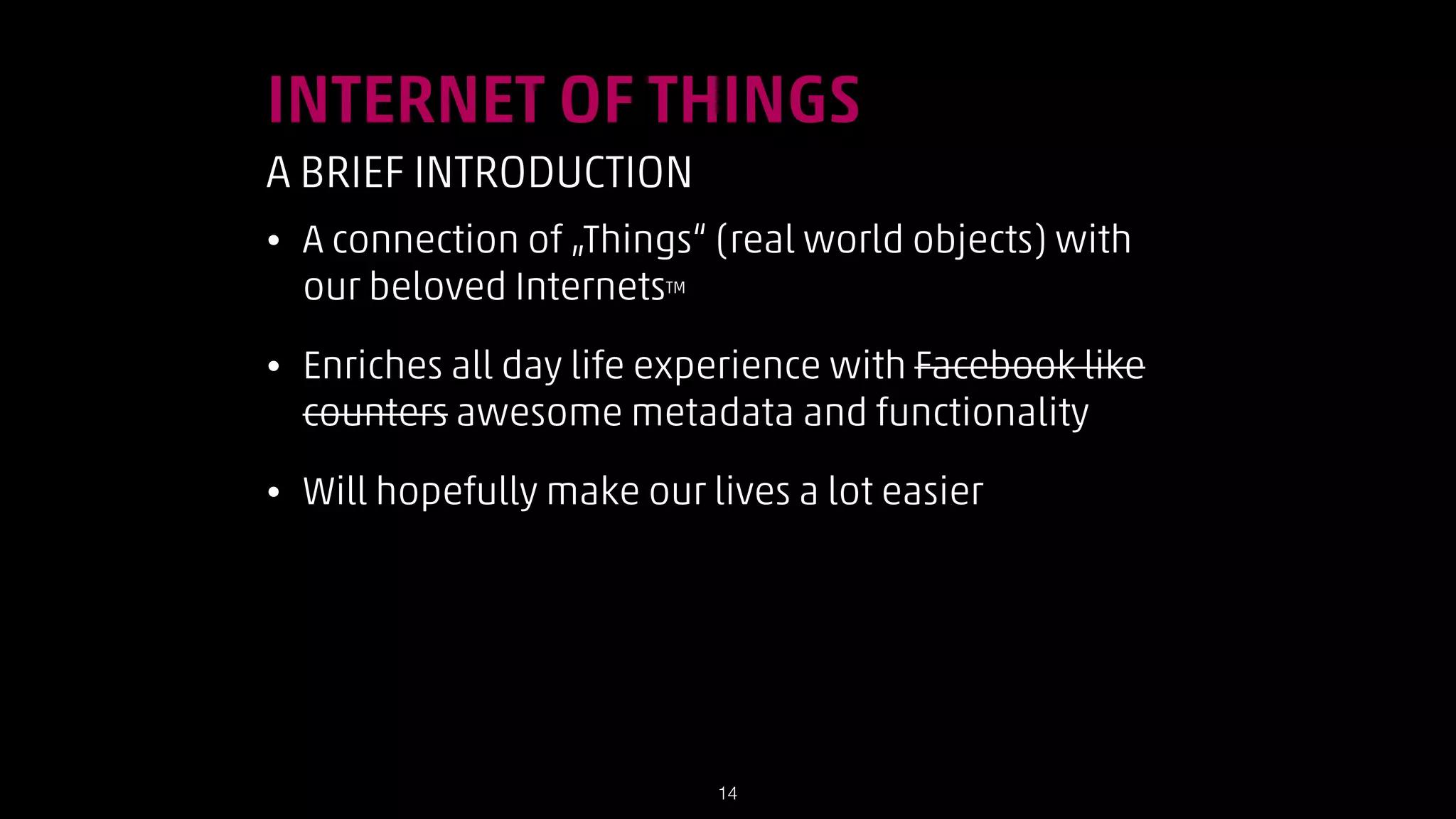INTERNET OF THINGS
A BRIEF INTRODUCTION
•

A connection of „Things“ (real world objects) with
our beloved InternetsTM

•

Enriches all day life experience with Facebook like
counters awesome metadata and functionality

•

Will hopefully make our lives a lot easier

!14

 