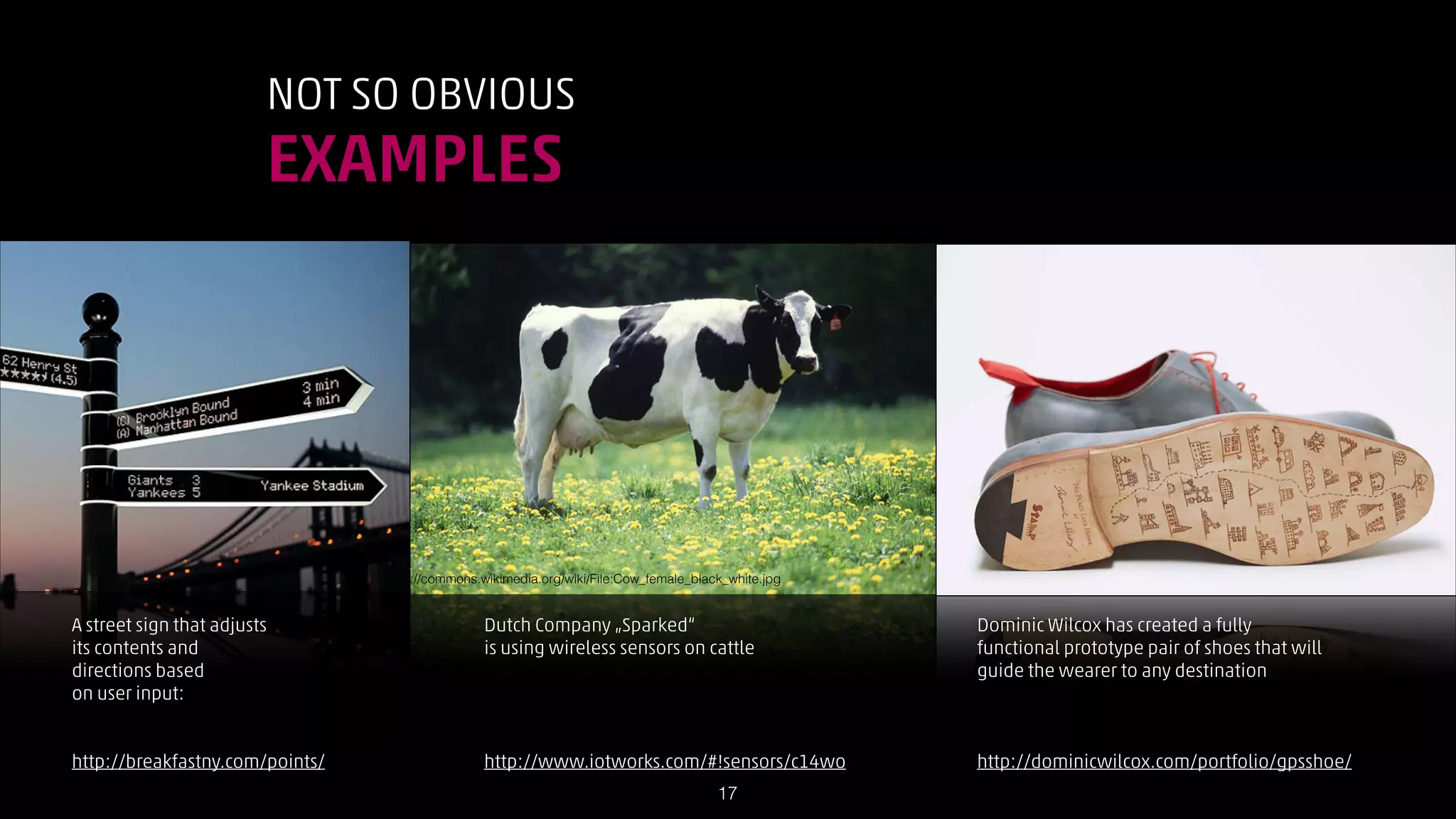 NOT SO OBVIOUS

EXAMPLES

http://commons.wikimedia.org/wiki/File:Cow_female_black_white.jpg

A street sign that adjusts
its contents and
directions based
on user input:
!
!
http://breakfastny.com/points/

Dutch Company „Sparked“
is using wireless sensors on cattle
!
!
!
!
http://www.iotworks.com/#!sensors/c14wo
!17

Dominic Wilcox has created a fully
functional prototype pair of shoes that will
guide the wearer to any destination
!
!
!
http://dominicwilcox.com/portfolio/gpsshoe/

 