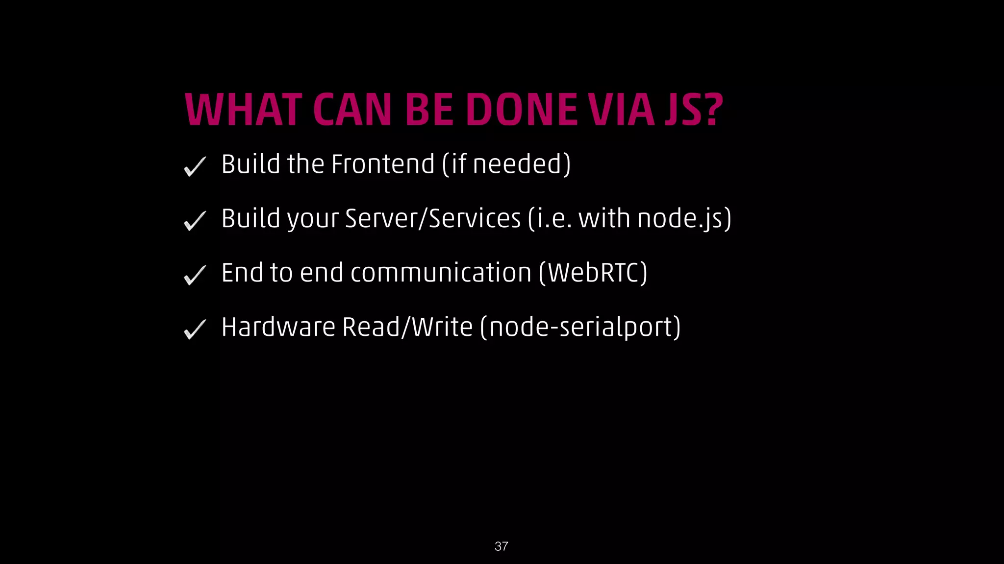 !

WHAT CAN BE DONE VIA JS?
Build the Frontend (if needed)
Build your Server/Services (i.e. with node.js)
End to end communication (WebRTC)
Hardware Read/Write (node-serialport)

!37

 