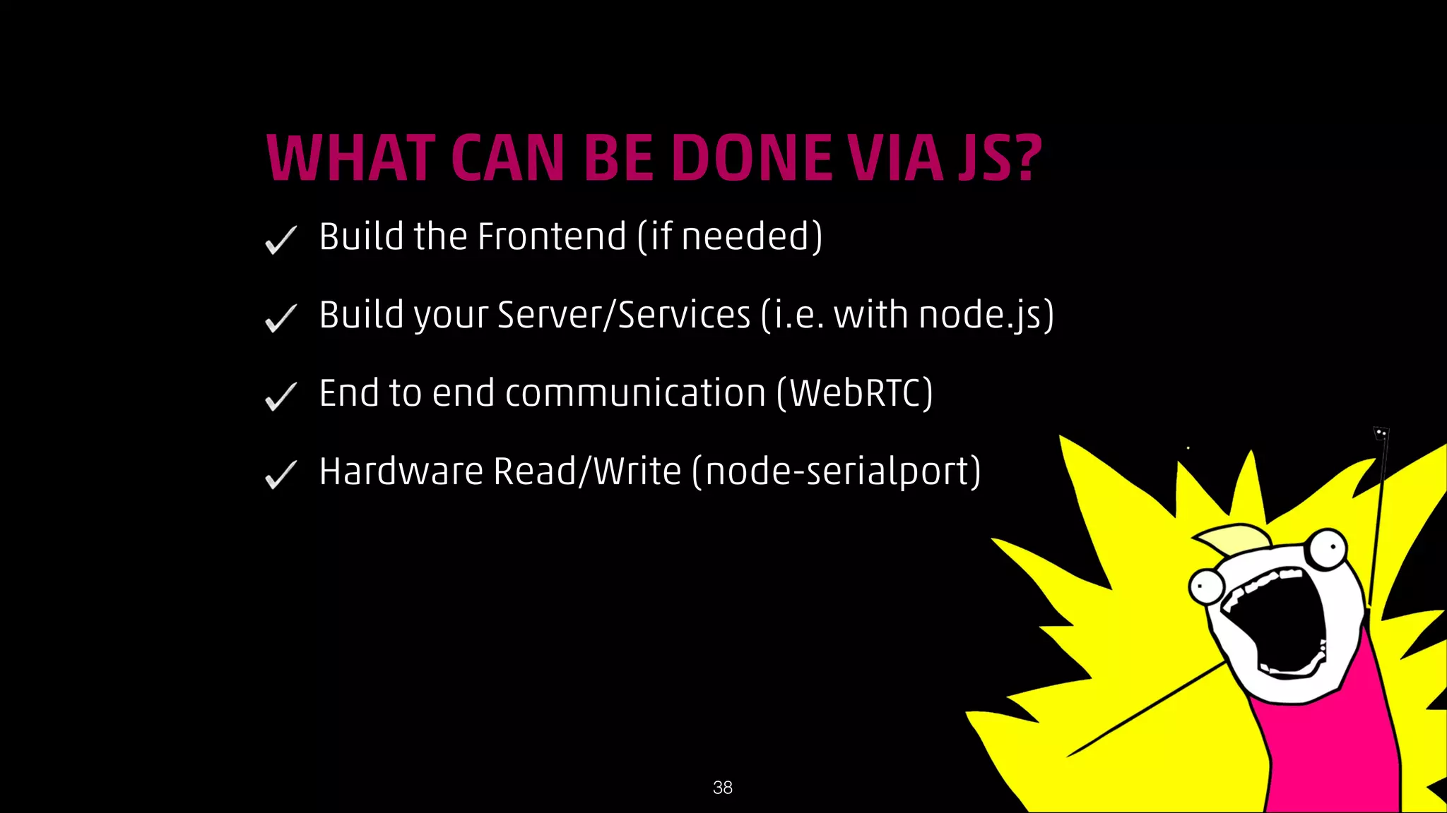 !

WHAT CAN BE DONE VIA JS?
Build the Frontend (if needed)
Build your Server/Services (i.e. with node.js)
End to end communication (WebRTC)
Hardware Read/Write (node-serialport)

!38

 