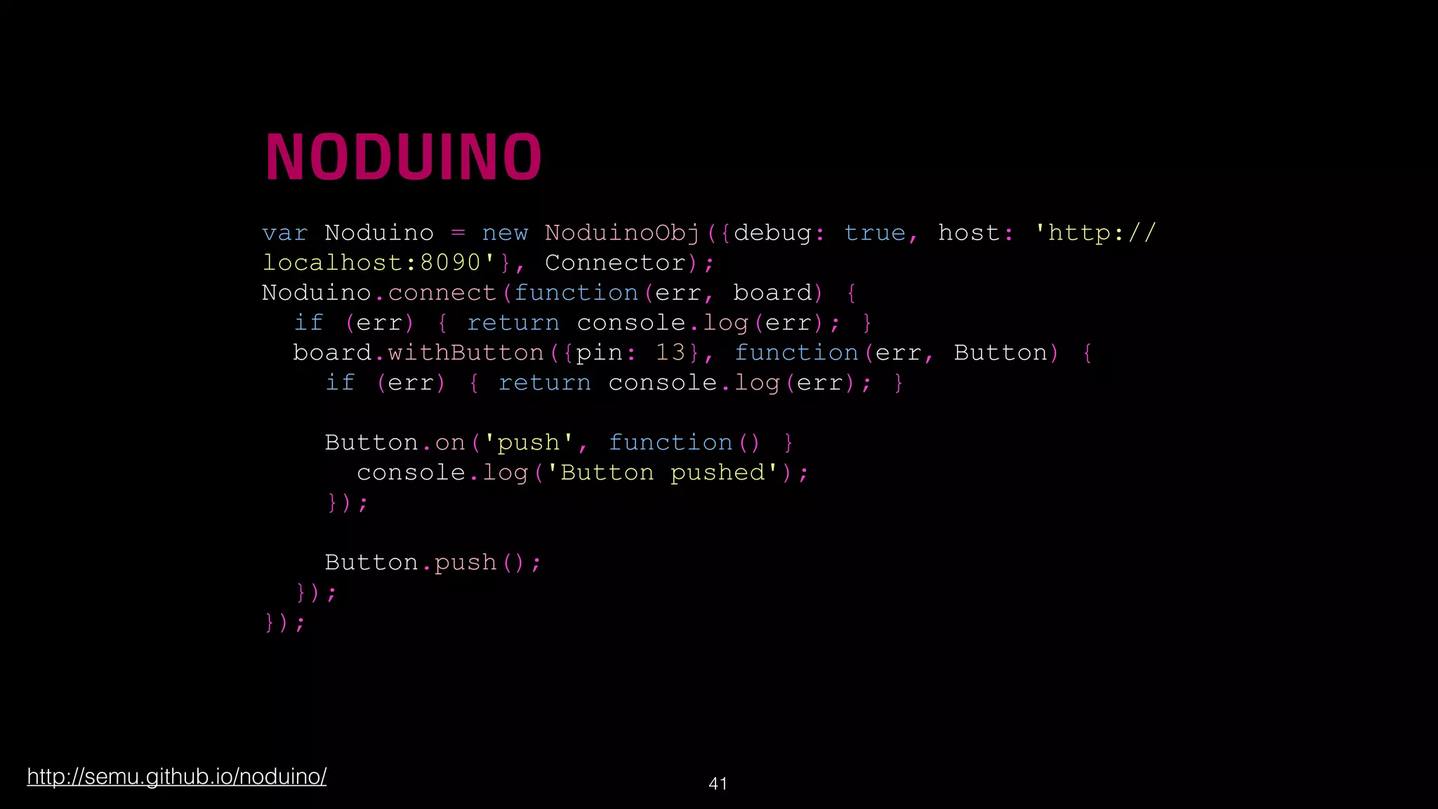 !

NODUINO
var Noduino = new NoduinoObj({debug: true, host: 'http://
localhost:8090'}, Connector);
Noduino.connect(function(err, board) {
if (err) { return console.log(err); }
board.withButton({pin: 13}, function(err, Button) {
if (err) { return console.log(err); }
Button.on('push', function() }
console.log('Button pushed');
});
Button.push();
});
});

http://semu.github.io/noduino/

!41

 