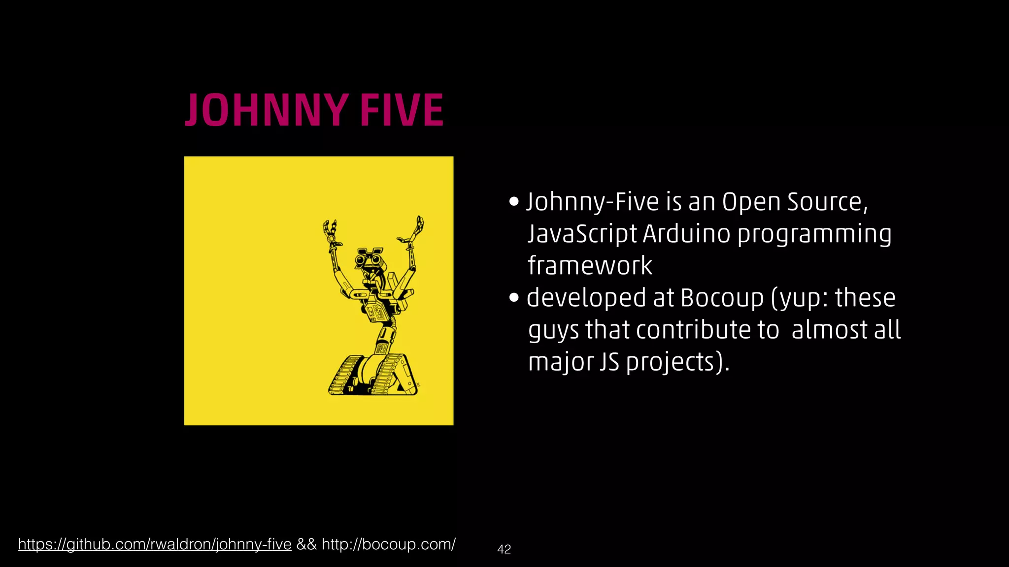 !

JOHNNY FIVE
• Johnny-Five is an Open Source,  
JavaScript Arduino programming  
framework
• developed at Bocoup (yup: these  
guys that contribute to almost all  
major JS projects).

https://github.com/rwaldron/johnny-ﬁve  http://bocoup.com/

!42

 
