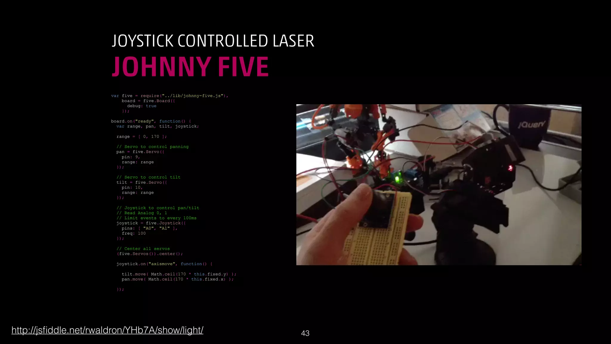 JOYSTICK CONTROLLED LASER

JOHNNY FIVE
var five = require(../lib/johnny-five.js),
board = five.Board({
debug: true
});
board.on(ready, function() {
var range, pan, tilt, joystick;
range = [ 0, 170 ];
// Servo to control panning
pan = five.Servo({
pin: 9,
range: range
});
// Servo to control tilt
tilt = five.Servo({
pin: 10,
range: range
});
// Joystick to control pan/tilt
// Read Analog 0, 1
// Limit events to every 100ms
joystick = five.Joystick({
pins: [ A0, A1 ],
freq: 100
});
// Center all servos
(five.Servos()).center();
joystick.on(axismove, function() {
tilt.move( Math.ceil(170 * this.fixed.y) );
pan.move( Math.ceil(170 * this.fixed.x) );
});

http://jsﬁddle.net/rwaldron/YHb7A/show/light/

!43

 