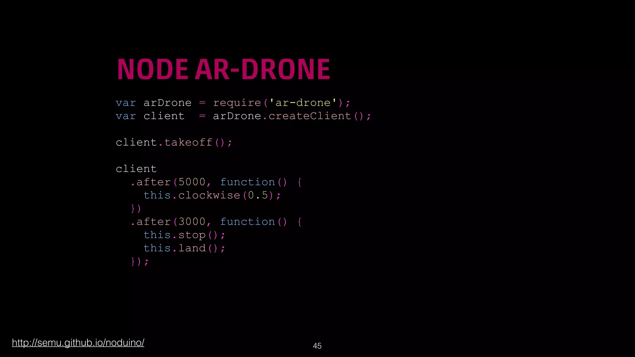 !
!

NODE AR-DRONE
var arDrone = require('ar-drone');
var client = arDrone.createClient();
!

client.takeoff();
!

client
.after(5000, function() {
this.clockwise(0.5);
})
.after(3000, function() {
this.stop();
this.land();
});

http://semu.github.io/noduino/

!45

 