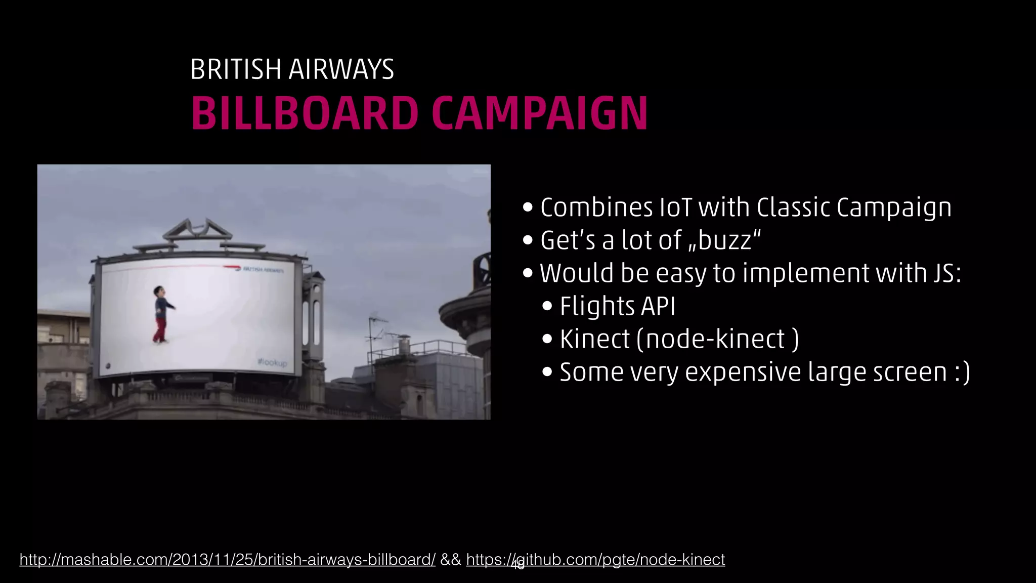 BRITISH AIRWAYS

BILLBOARD CAMPAIGN
• Combines IoT with Classic Campaign
• Get’s a lot of „buzz“
• Would be easy to implement with JS:
• Flights API
• Kinect (node-kinect )
• Some very expensive large screen :)

http://mashable.com/2013/11/25/british-airways-billboard/  https://github.com/pgte/node-kinect
!48

 