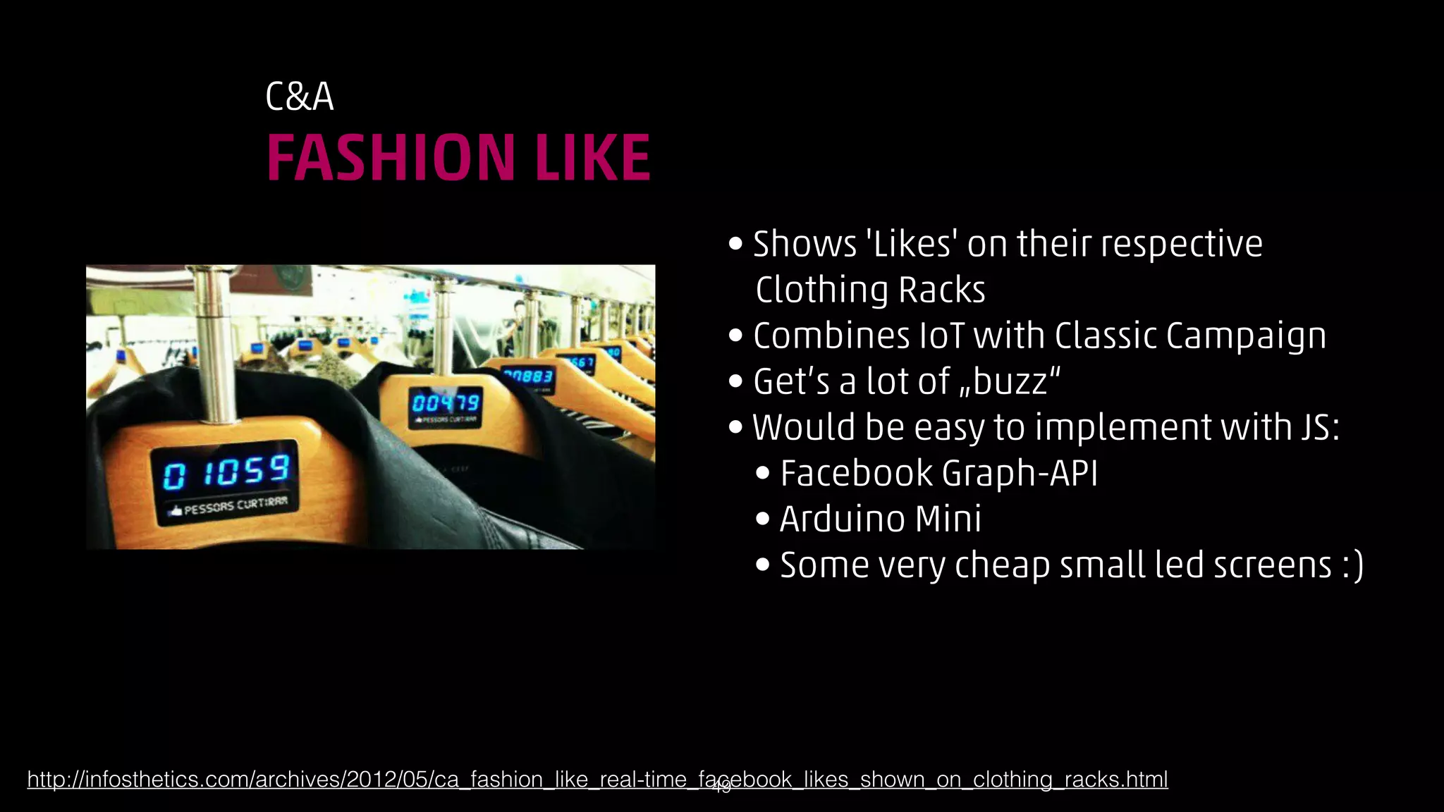 CA

FASHION LIKE
• Shows 'Likes' on their respective 
Clothing Racks
• Combines IoT with Classic Campaign
• Get’s a lot of „buzz“
• Would be easy to implement with JS:
• Facebook Graph-API
• Arduino Mini
• Some very cheap small led screens :)

http://infosthetics.com/archives/2012/05/ca_fashion_like_real-time_facebook_likes_shown_on_clothing_racks.html
!49

 