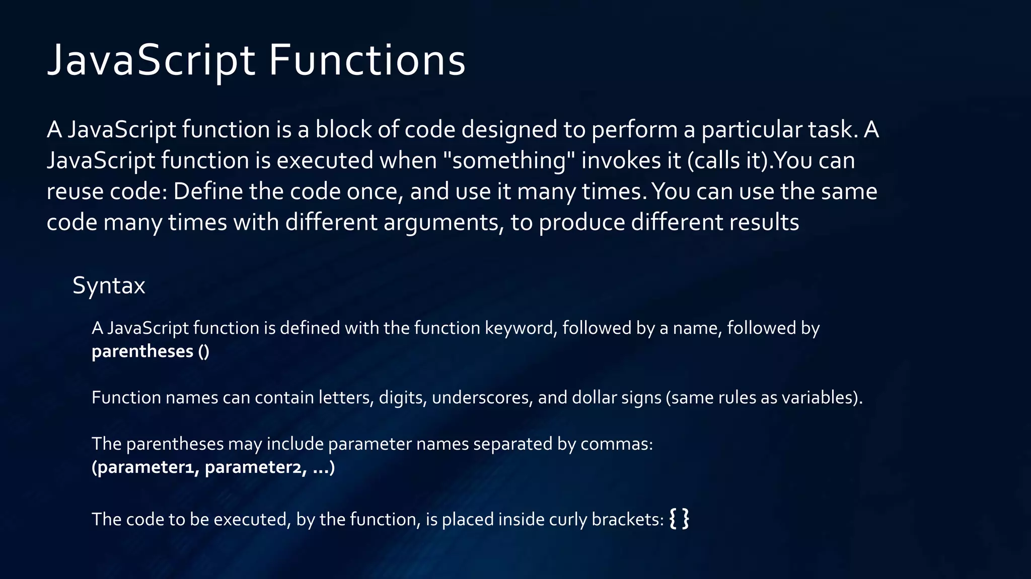 JavaScript Functions
A JavaScript function is a block of code designed to perform a particular task. A
JavaScript function is executed when "something" invokes it (calls it).You can
reuse code: Define the code once, and use it many times.You can use the same
code many times with different arguments, to produce different results
Syntax
A JavaScript function is defined with the function keyword, followed by a name, followed by
parentheses ()
Function names can contain letters, digits, underscores, and dollar signs (same rules as variables).
The parentheses may include parameter names separated by commas:
(parameter1, parameter2, ...)
The code to be executed, by the function, is placed inside curly brackets: { }
 