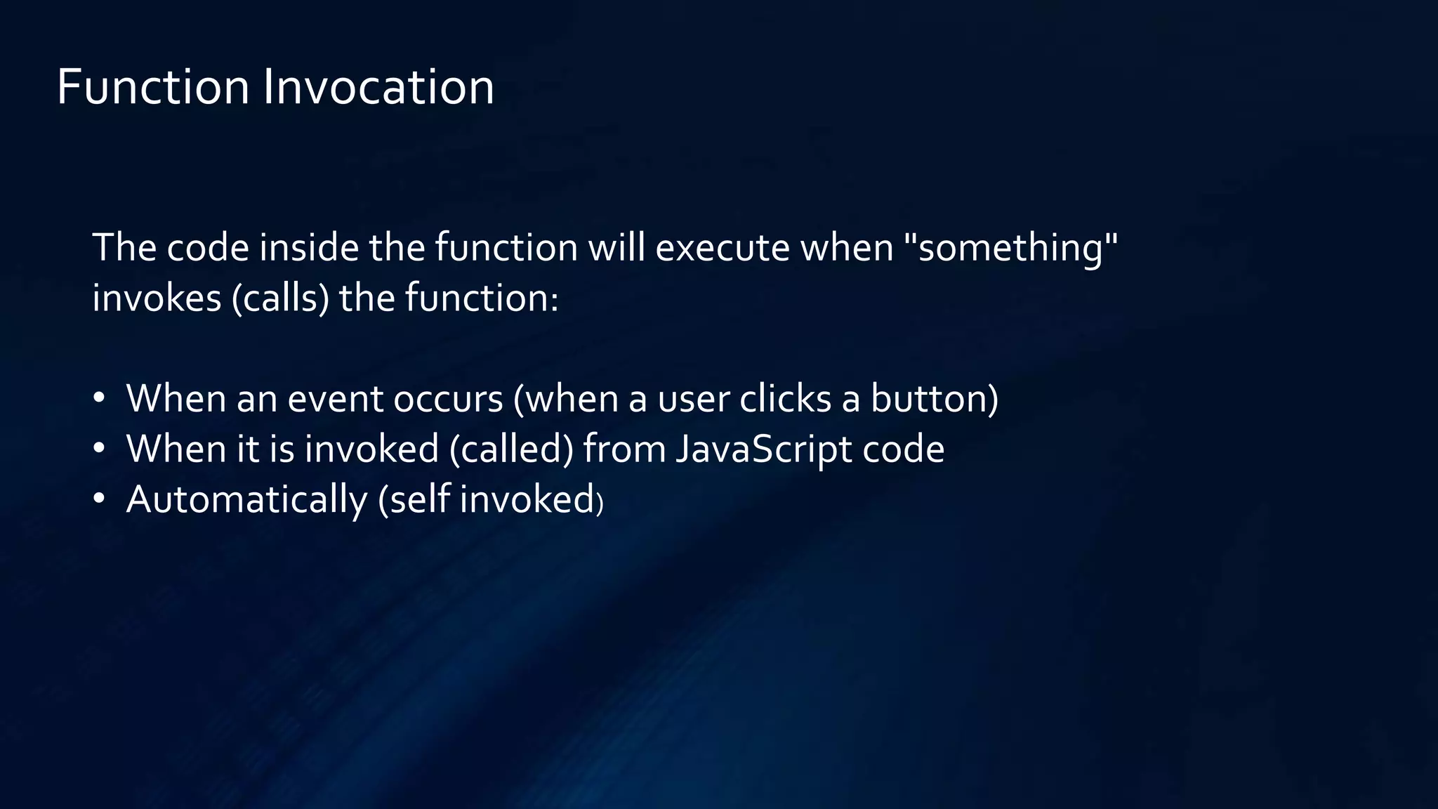 Function Invocation
The code inside the function will execute when "something"
invokes (calls) the function:
• When an event occurs (when a user clicks a button)
• When it is invoked (called) from JavaScript code
• Automatically (self invoked)
 