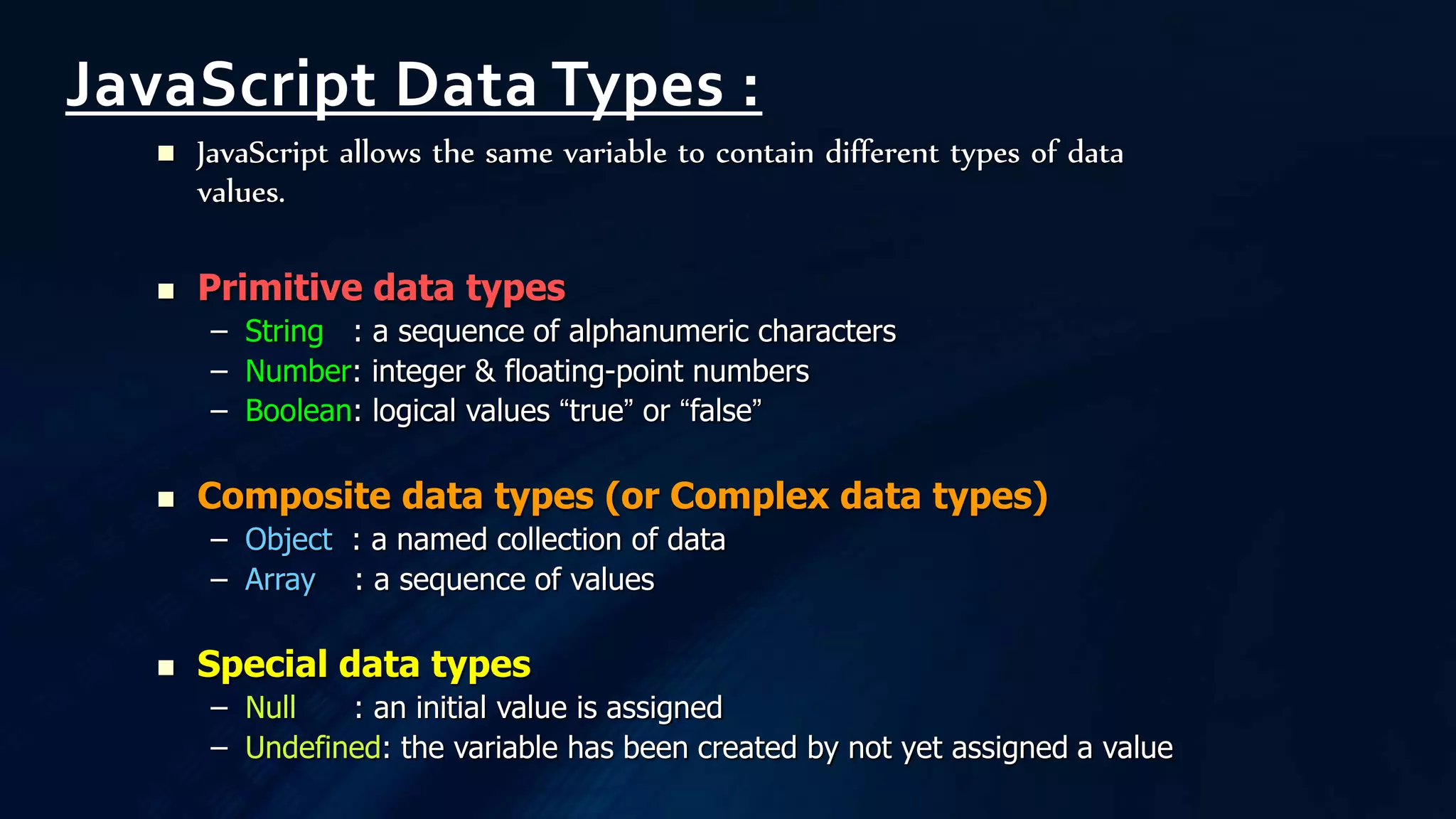  JavaScript allows the same variable to contain different types of data
values.
 Primitive data types
– String : a sequence of alphanumeric characters
– Number: integer & floating-point numbers
– Boolean: logical values “true” or “false”
 Composite data types (or Complex data types)
– Object : a named collection of data
– Array : a sequence of values
 Special data types
– Null : an initial value is assigned
– Undefined: the variable has been created by not yet assigned a value
JavaScript Data Types :
 
