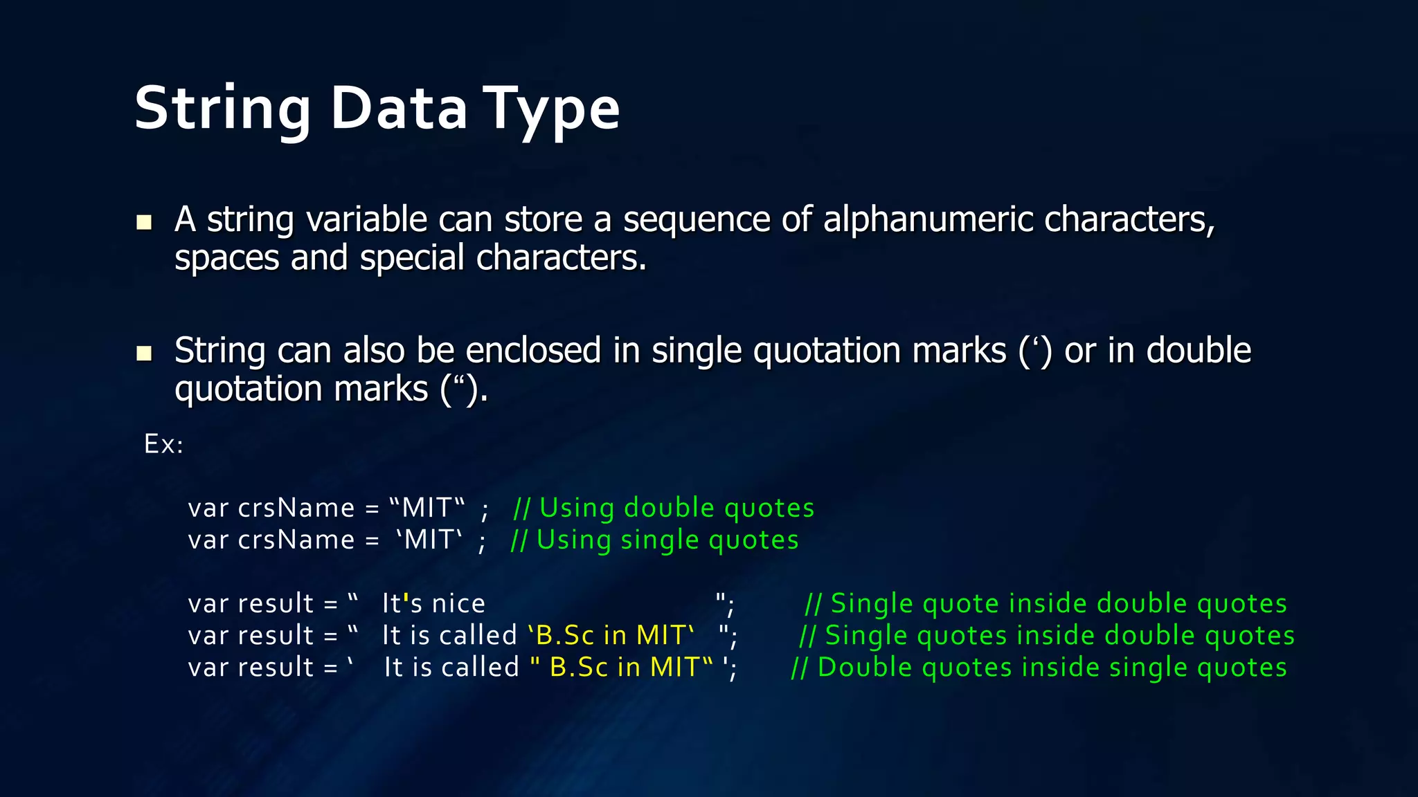 String Data Type
Ex:
var crsName = “MIT“ ; // Using double quotes
var crsName = ‘MIT‘ ; // Using single quotes
var result = “ It's nice "; // Single quote inside double quotes
var result = “ It is called ‘B.Sc in MIT‘ "; // Single quotes inside double quotes
var result = ‘ It is called " B.Sc in MIT“ '; // Double quotes inside single quotes
 A string variable can store a sequence of alphanumeric characters,
spaces and special characters.
 String can also be enclosed in single quotation marks (‘) or in double
quotation marks (“).
 