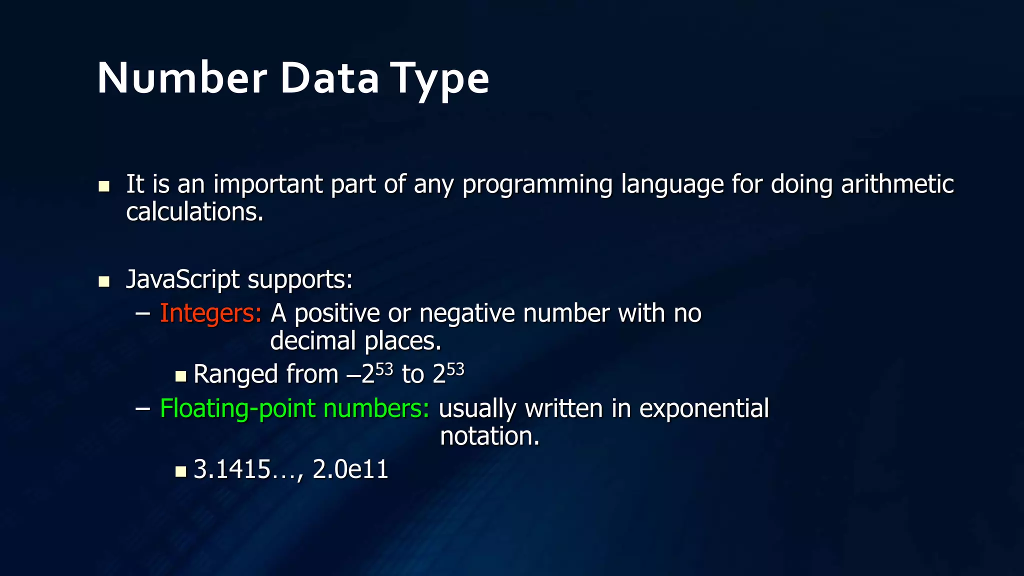  It is an important part of any programming language for doing arithmetic
calculations.
 JavaScript supports:
– Integers: A positive or negative number with no
decimal places.
 Ranged from –253 to 253
– Floating-point numbers: usually written in exponential
notation.
 3.1415…, 2.0e11
Number Data Type
 