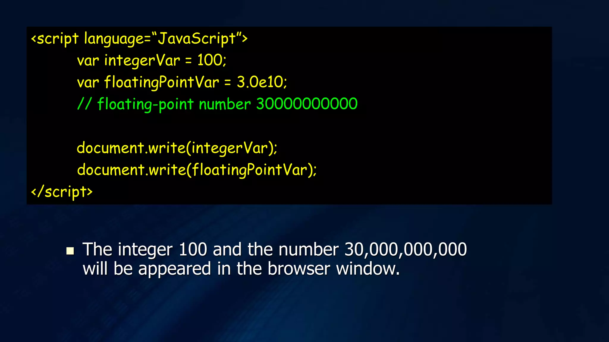 <script language=“JavaScript”>
var integerVar = 100;
var floatingPointVar = 3.0e10;
// floating-point number 30000000000
document.write(integerVar);
document.write(floatingPointVar);
</script>
 The integer 100 and the number 30,000,000,000
will be appeared in the browser window.
 