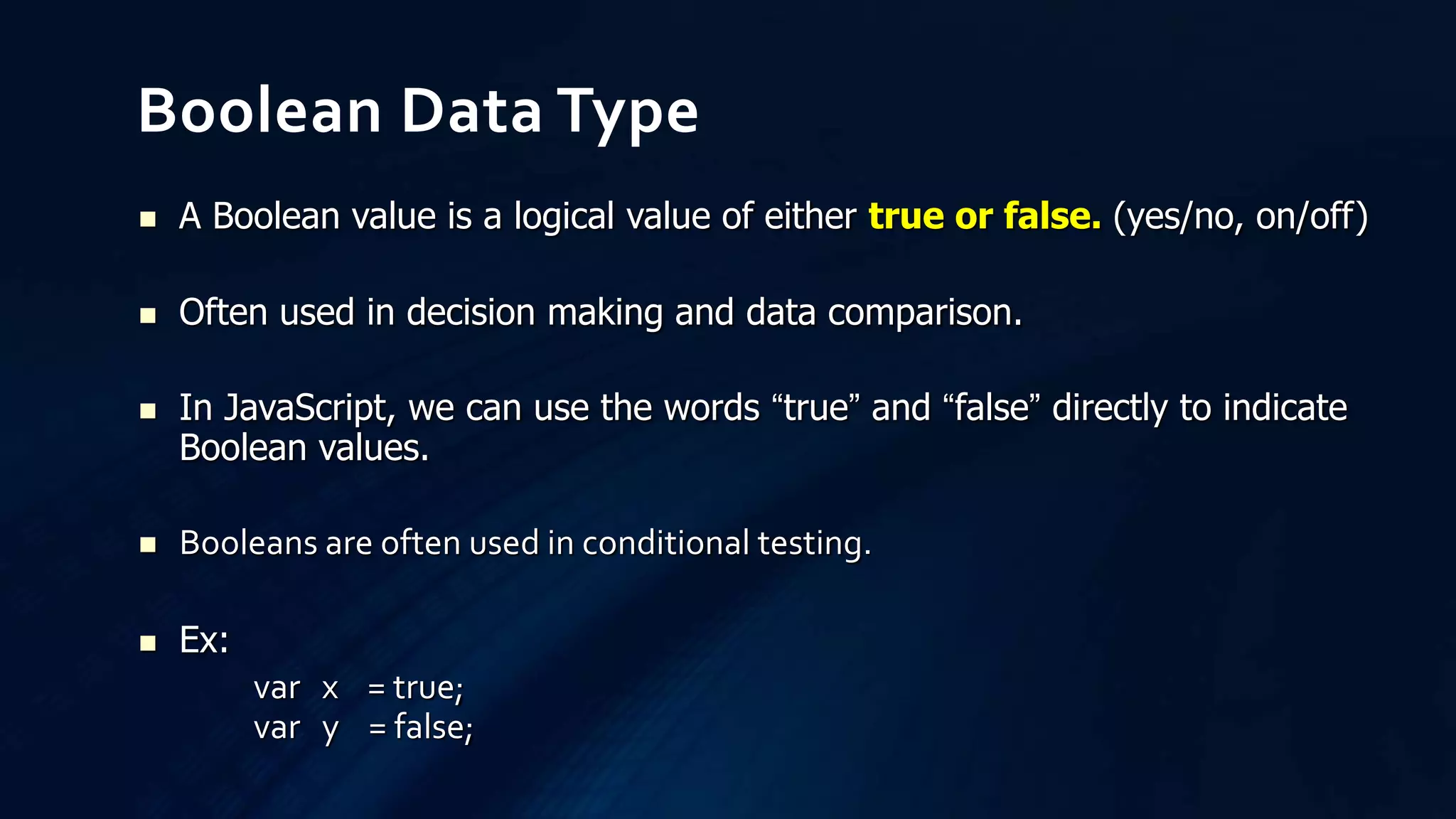  A Boolean value is a logical value of either true or false. (yes/no, on/off)
 Often used in decision making and data comparison.
 In JavaScript, we can use the words “true” and “false” directly to indicate
Boolean values.
 Booleans are often used in conditional testing.
 Ex:
var x = true;
var y = false;
Boolean Data Type
 