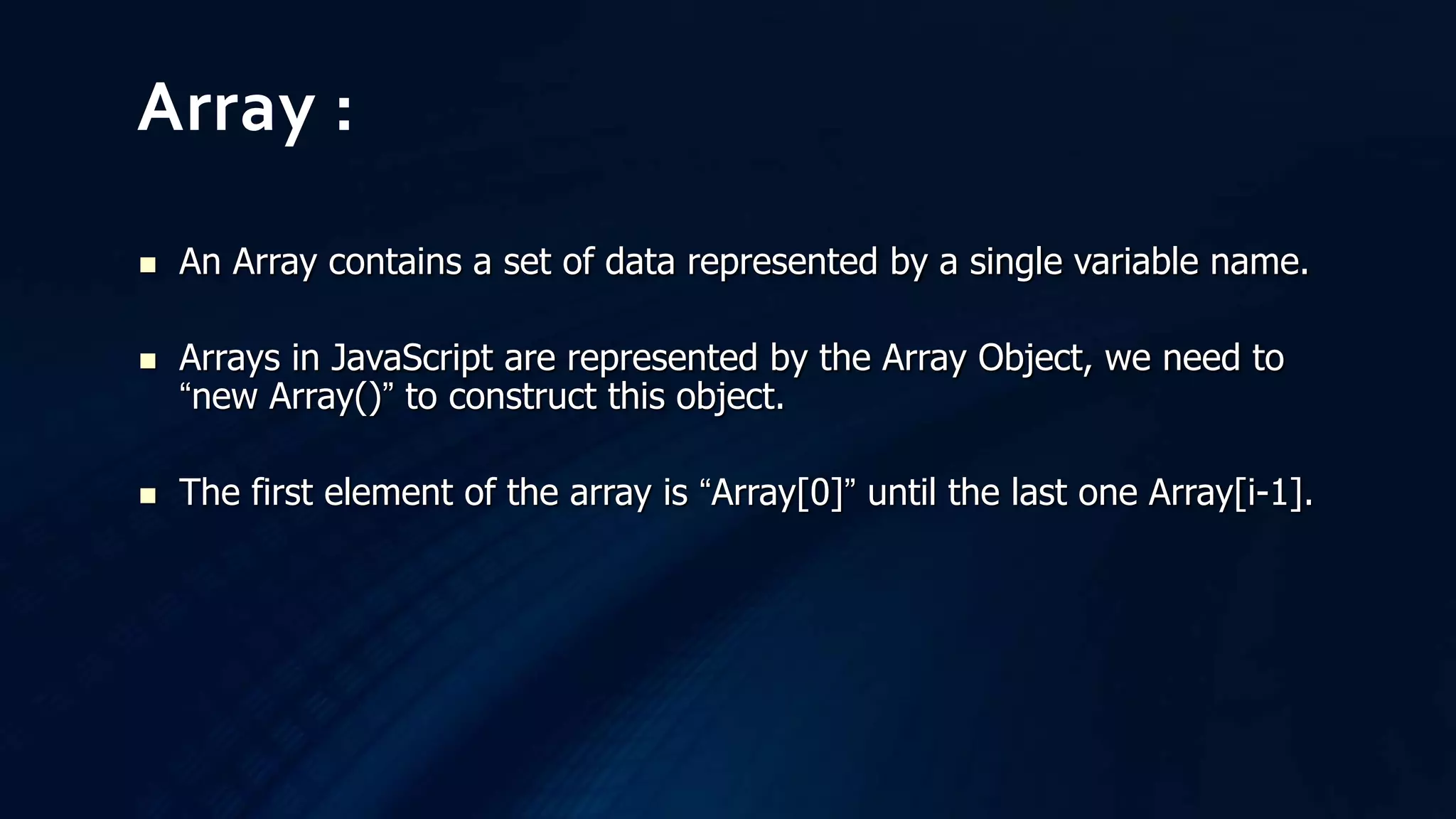  An Array contains a set of data represented by a single variable name.
 Arrays in JavaScript are represented by the Array Object, we need to
“new Array()” to construct this object.
 The first element of the array is “Array[0]” until the last one Array[i-1].
Array :
 
