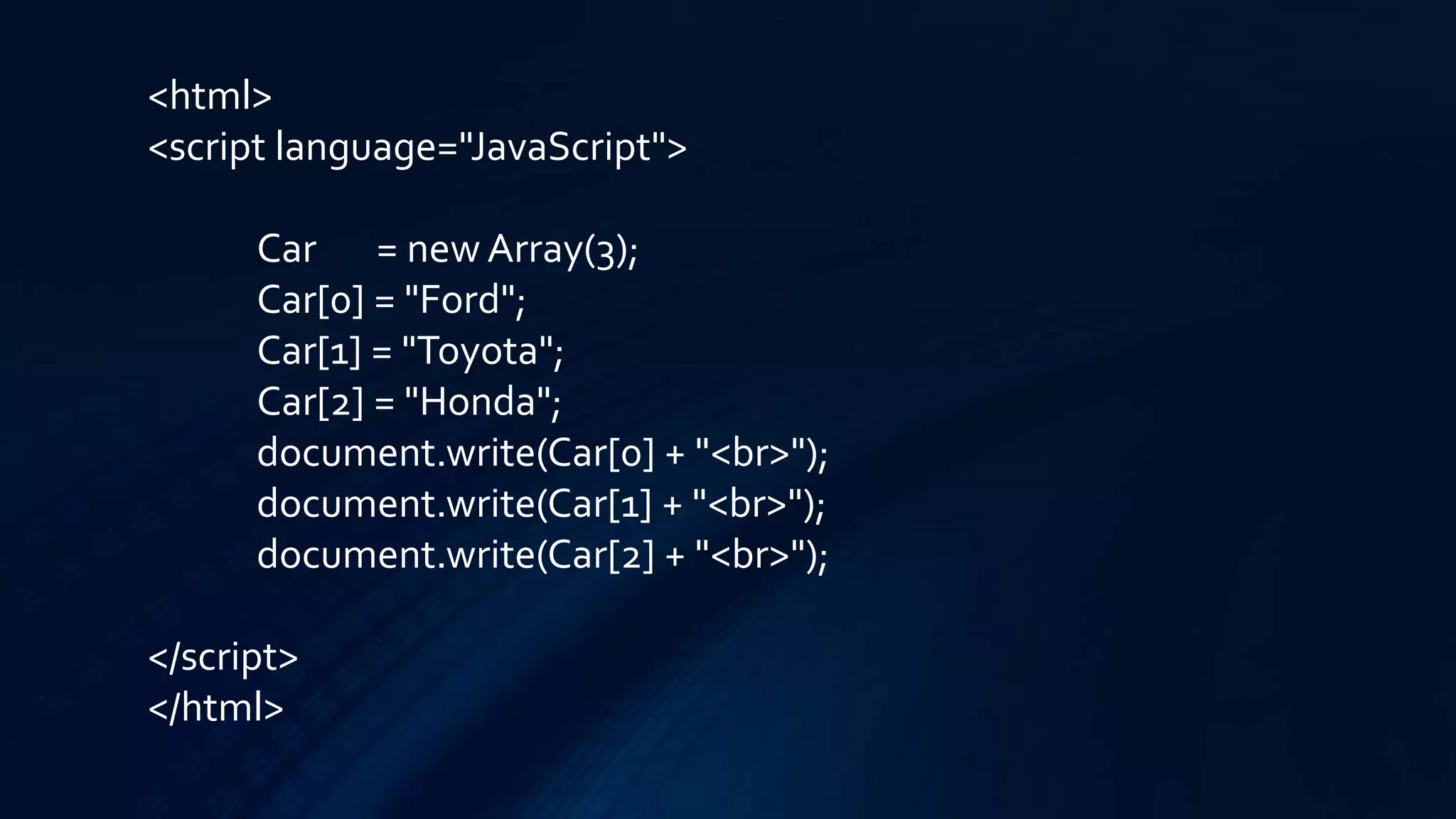 <html>
<script language="JavaScript">
Car = new Array(3);
Car[0] = "Ford";
Car[1] = "Toyota";
Car[2] = "Honda";
document.write(Car[0] + "<br>");
document.write(Car[1] + "<br>");
document.write(Car[2] + "<br>");
</script>
</html>
 